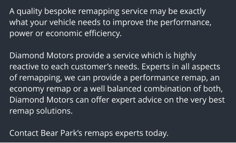A quality bespoke remapping service may be exactly what your vehicle needs to improve the performance, power or economic efficiency.  Diamond Motors provide a service which is highly reactive to each customers needs. Experts in all aspects of remapping, we can provide a performance remap, an economy remap or a well balanced combination of both, Diamond Motors can offer expert advice on the very best remap solutions.  Contact Bear Parks remaps experts today.