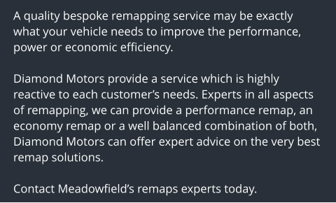 A quality bespoke remapping service may be exactly what your vehicle needs to improve the performance, power or economic efficiency.  Diamond Motors provide a service which is highly reactive to each customers needs. Experts in all aspects of remapping, we can provide a performance remap, an economy remap or a well balanced combination of both, Diamond Motors can offer expert advice on the very best remap solutions.  Contact Meadowfields remaps experts today.