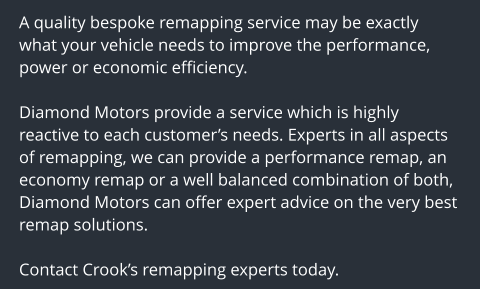 A quality bespoke remapping service may be exactly what your vehicle needs to improve the performance, power or economic efficiency.  Diamond Motors provide a service which is highly reactive to each customers needs. Experts in all aspects of remapping, we can provide a performance remap, an economy remap or a well balanced combination of both, Diamond Motors can offer expert advice on the very best remap solutions.  Contact Crooks remapping experts today.