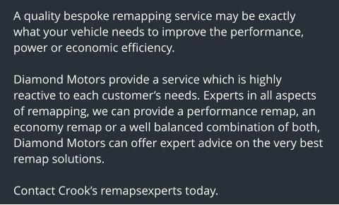 A quality bespoke remapping service may be exactly what your vehicle needs to improve the performance, power or economic efficiency.  Diamond Motors provide a service which is highly reactive to each customers needs. Experts in all aspects of remapping, we can provide a performance remap, an economy remap or a well balanced combination of both, Diamond Motors can offer expert advice on the very best remap solutions.  Contact Crooks remapsexperts today.