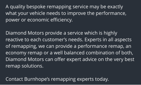 A quality bespoke remapping service may be exactly what your vehicle needs to improve the performance, power or economic efficiency.  Diamond Motors provide a service which is highly reactive to each customers needs. Experts in all aspects of remapping, we can provide a performance remap, an economy remap or a well balanced combination of both, Diamond Motors can offer expert advice on the very best remap solutions.  Contact Burnhopes remapping experts today.