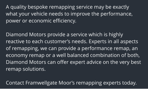 A quality bespoke remapping service may be exactly what your vehicle needs to improve the performance, power or economic efficiency.  Diamond Motors provide a service which is highly reactive to each customers needs. Experts in all aspects of remapping, we can provide a performance remap, an economy remap or a well balanced combination of both, Diamond Motors can offer expert advice on the very best remap solutions.  Contact Framwellgate Moors remapping experts today.