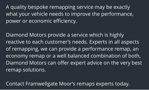 A quality bespoke remapping service may be exactly what your vehicle needs to improve the performance, power or economic efficiency.  Diamond Motors provide a service which is highly reactive to each customers needs. Experts in all aspects of remapping, we can provide a performance remap, an economy remap or a well balanced combination of both, Diamond Motors can offer expert advice on the very best remap solutions.  Contact Framwellgate Moors remaps experts today.