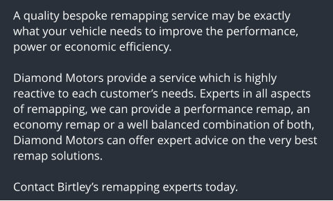 A quality bespoke remapping service may be exactly what your vehicle needs to improve the performance, power or economic efficiency.  Diamond Motors provide a service which is highly reactive to each customers needs. Experts in all aspects of remapping, we can provide a performance remap, an economy remap or a well balanced combination of both, Diamond Motors can offer expert advice on the very best remap solutions.  Contact Birtleys remapping experts today.