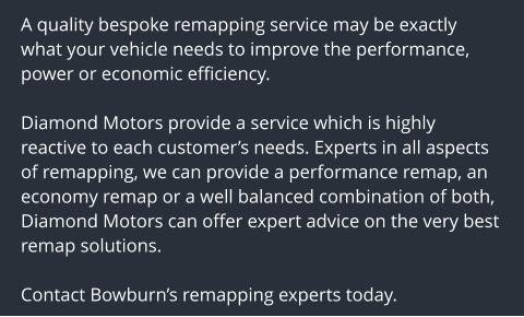 A quality bespoke remapping service may be exactly what your vehicle needs to improve the performance, power or economic efficiency.  Diamond Motors provide a service which is highly reactive to each customers needs. Experts in all aspects of remapping, we can provide a performance remap, an economy remap or a well balanced combination of both, Diamond Motors can offer expert advice on the very best remap solutions.  Contact Bowburns remapping experts today.