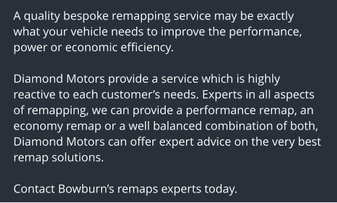A quality bespoke remapping service may be exactly what your vehicle needs to improve the performance, power or economic efficiency.  Diamond Motors provide a service which is highly reactive to each customers needs. Experts in all aspects of remapping, we can provide a performance remap, an economy remap or a well balanced combination of both, Diamond Motors can offer expert advice on the very best remap solutions.  Contact Bowburns remaps experts today.