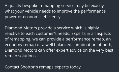 A quality bespoke remapping service may be exactly what your vehicle needs to improve the performance, power or economic efficiency.  Diamond Motors provide a service which is highly reactive to each customers needs. Experts in all aspects of remapping, we can provide a performance remap, an economy remap or a well balanced combination of both, Diamond Motors can offer expert advice on the very best remap solutions.  Contact Shottons remaps experts today.