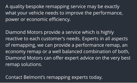 A quality bespoke remapping service may be exactly what your vehicle needs to improve the performance, power or economic efficiency.  Diamond Motors provide a service which is highly reactive to each customers needs. Experts in all aspects of remapping, we can provide a performance remap, an economy remap or a well balanced combination of both, Diamond Motors can offer expert advice on the very best remap solutions.  Contact Belmonts remapping experts today.