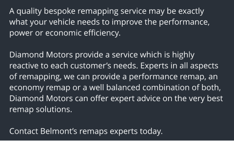 A quality bespoke remapping service may be exactly what your vehicle needs to improve the performance, power or economic efficiency.  Diamond Motors provide a service which is highly reactive to each customers needs. Experts in all aspects of remapping, we can provide a performance remap, an economy remap or a well balanced combination of both, Diamond Motors can offer expert advice on the very best remap solutions.  Contact Belmonts remaps experts today.