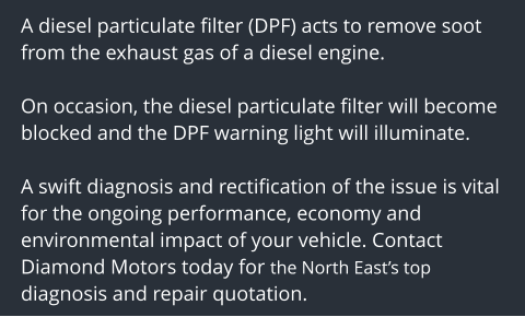 A diesel particulate filter (DPF) acts to remove soot from the exhaust gas of a diesel engine.   On occasion, the diesel particulate filter will become blocked and the DPF warning light will illuminate.  A swift diagnosis and rectification of the issue is vital for the ongoing performance, economy and environmental impact of your vehicle. Contact Diamond Motors today for the North Easts top diagnosis and repair quotation.
