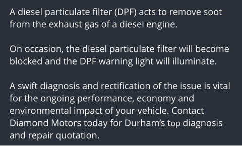 A diesel particulate filter (DPF) acts to remove soot from the exhaust gas of a diesel engine.   On occasion, the diesel particulate filter will become blocked and the DPF warning light will illuminate.  A swift diagnosis and rectification of the issue is vital for the ongoing performance, economy and environmental impact of your vehicle. Contact Diamond Motors today for Durhams top diagnosis and repair quotation.