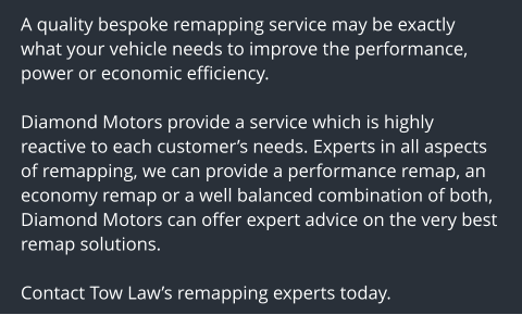 A quality bespoke remapping service may be exactly what your vehicle needs to improve the performance, power or economic efficiency.  Diamond Motors provide a service which is highly reactive to each customers needs. Experts in all aspects of remapping, we can provide a performance remap, an economy remap or a well balanced combination of both, Diamond Motors can offer expert advice on the very best remap solutions.  Contact Tow Laws remapping experts today.