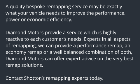 A quality bespoke remapping service may be exactly what your vehicle needs to improve the performance, power or economic efficiency.  Diamond Motors provide a service which is highly reactive to each customers needs. Experts in all aspects of remapping, we can provide a performance remap, an economy remap or a well balanced combination of both, Diamond Motors can offer expert advice on the very best remap solutions.  Contact Shottons remapping experts today.