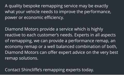 A quality bespoke remapping service may be exactly what your vehicle needs to improve the performance, power or economic efficiency.  Diamond Motors provide a service which is highly reactive to each customers needs. Experts in all aspects of remapping, we can provide a performance remap, an economy remap or a well balanced combination of both, Diamond Motors can offer expert advice on the very best remap solutions.  Contact Shincliffes remapping experts today.