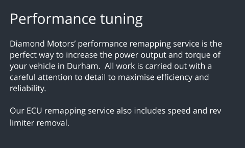 Performance tuning  Diamond Motors performance remapping service is the perfect way to increase the power output and torque of your vehicle in Durham.  All work is carried out with a careful attention to detail to maximise efficiency and reliability.   Our ECU remapping service also includes speed and rev limiter removal.